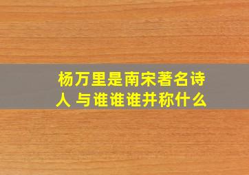 杨万里是南宋著名诗人 与谁谁谁并称什么